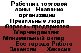 Работник торговой зоны › Название организации ­ Правильные люди › Отрасль предприятия ­ Мерчендайзинг › Минимальный оклад ­ 30 000 - Все города Работа » Вакансии   . Хакасия респ.,Черногорск г.